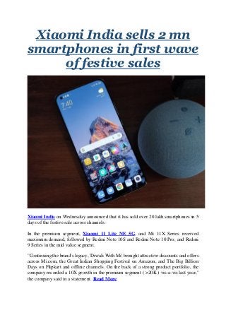 Xiaomi India sells 2 mn
smartphones in first wave
of festive sales
Xiaomi India on Wednesday announced that it has sold over 20 lakh smartphones in 5
days of the festive sale across channels.
In the premium segment, Xiaomi 11 Lite NE 5G, and Mi 11X Series received
maximum demand, followed by Redmi Note 10S and Redmi Note 10 Pro, and Redmi
9 Series in the mid value segment.
"Continuing the brand's legacy, 'Diwali With Mi' brought attractive discounts and offers
across Mi.com, the Great Indian Shopping Festival on Amazon, and The Big Billion
Days on Flipkart and offline channels. On the back of a strong product portfolio, the
company recorded a 10X growth in the premium segment ( >20K ) vis-a-vis last year,"
the company said in a statement. Read More
 
