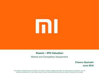Xiaomi – IPO Valuation
Market and Competitive Assessment
Cheenu Seshadri
June 2018
The analyses included here are the author’s own based on publicly available information and expresses his own opinions. He’s not
receiving compensation for it and neither does he have a business relationship with any company mentioned in this article.
 