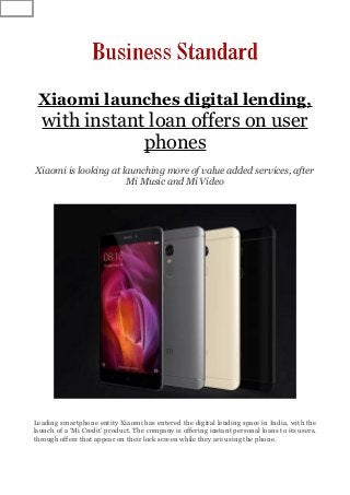 Xiaomi launches digital lending,
with instant loan offers on user
phones
Xiaomi is looking at launching more of value added services, after
Mi Music and Mi Video
Leading smartphone entity Xiaomi has entered the digital lending space in India, with the
launch of a ‘Mi Credit’ product. The company is offering instant personal loans to its users,
through offers that appear on their lock screen while they are using the phone.
 