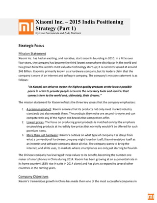 Xiaomi Inc. – 2015 India Positioning
Strategy (Part 1)
By Caio Porciuncula and Aldo Martinez
Strategic Focus
Mission Statement
Xiaomi Inc. has had an exciting, and lucrative, start since its founding in 2010. In a little over
four years, the company has become the third largest smartphone distributor in the world and
has grown to be the world’s most valuable technology start-up; it is currently valued at around
$46 Billion. Xiaomi is primarily known as a hardware company, but its leaders claim that the
company is more of an internet and software company. The company’s mission statement is as
follows:
“At Xiaomi, we strive to create the highest quality products at the lowest possible
prices in order to provide people access to the necessary tools and services that
connect them to the world and, ultimately, their dreams.”
The mission statement for Xiaomi reflects the three key values that the company emphasizes:
1. A premium product: Xiaomi ensures that its products not only meet market industry
standards but also exceeds them. The products they make are second-to-none and can
compete with any of the higher end brands that competitors offer.
2. Lowest prices: The focus on producing great products is matched only by the emphasis
on providing products at incredibly low prices that normally wouldn’t be offered for such
premium items.
3. More than just hardware: Xiaomi’s outlook on what type of company it is strays from
what a conventional hardware company might have for itself; Xiaomi envisions itself as
an internet and software company above all else. The company wants to bring the
internet, and all its uses, to markets where smartphones are only just starting to flourish.
The Chinese company has leveraged these values to its benefit, becoming the number one
maker of smartphones in China during 2014. Xiaomi has been growing at an exponential rate in
its home country (183% rise in sales in 2014 alone) and has plans to expand to several other
countries in the coming years.
Company Objectives
Xiaomi’s tremendous growth in China has made them one of the most successful companies in
 