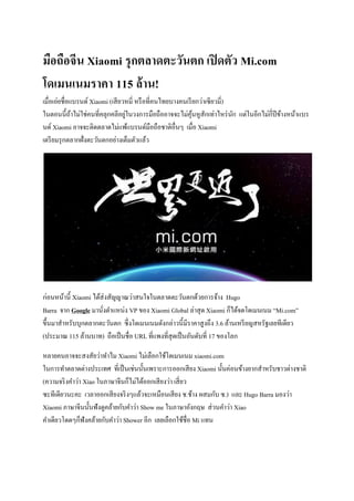 มือถือจีน Xiaomi รุกตลาดตะวันตก เปิดตัว Mi.com
โดเมนเนมราคา 115 ล้าน!
เมื่อเอ่ยชื่อแบรนด์ Xiaomi (เสียวหมี่ หรือที่คนไทยบางคนเรียกว่าเซียวมี่)
ในตอนนี้ถ้าไม่ใช่คนที่คลุกคลีอยู่ในวงการมือถืออาจจะไม่คุ้นหูสักเท่าไหร่นัก แต่ในอีกไม่กี่ปีข้างหน้าแบร
นด์ Xiaomi อาจจะติดตลาดไม่แพ้แบรนด์มือถือชาติอื่นๆ เมื่อ Xiaomi
เตรียมรุกตลากฝั่งตะวันตกอย่างเต็มตัวแล้ว
ก่อนหน้านี้ Xiaomi ได้ส่งสัญญาณว่าสนใจในตลาดตะวันตกด้วยการจ้าง Hugo
Barra จาก Google มานั่งตาแหน่ง VP ของ Xiaomi Global ล่าสุด Xiaomi ก็ได้จดโดเมนเนม “Mi.com”
ขึ้นมาสาหรับบุกตลากตะวันตก ซึ่งโดเมนเนมดังกล่าวนี้มีราคาสูงถึง 3.6 ล้านเหรียญสหรัฐเลยทีเดียว
(ประมาณ 115 ล้านบาท) ถือเป็นชื่อ URL ที่แพงที่สุดเป็นอันดับที่ 17 ของโลก
หลายคนอาจจะสงสัยว่าทาไม Xiaomi ไม่เลือกใช้โดเมนเนม xiaomi.com
ในการทาตลาดต่างประเทศ ที่เป็นเช่นนั้นเพราะการออกเสียง Xiaomi นั้นค่อนข้างยากสาหรับชาวต่างชาติ
(ความจริงคาว่า Xiao ในภาษาจีนก็ไม่ได้ออกเสียงว่า เสี่ยว
ซะทีเดียวนะคะ เวลาออกเสียงจริงๆแล้วจะเหมือนเสียง ช.ช้าง ผสมกับ ซ.) และ Hugo Barra มองว่า
Xiaomi ภาษาจีนนั้นฟังดูคล้ายกับคาว่า Show me ในภาษาอังกฤษ ส่วนคาว่า Xiao
คาเดียวโดดๆก็ฟังคล้ายกับคาว่า Shower อีก เลยเลือกใช้ชื่อ Mi แทน
 