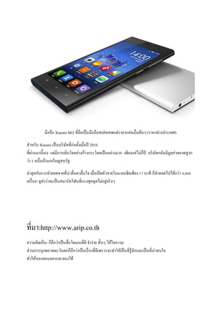 มือถือ Xiaomi Mi3 ที่ถือเป็นมือถือสเปคเทพแต่ราคาแค่หมื่นต้นๆ (ราคาต่างประเทศ)
สาหรับ Xiaomi เป็นบริษัทที่ก่อตั้งเมื่อปี 2010
ที่ผ่านมานี้เอง แต่มีการเติบโตอย่างก้าวกระโดดเป็นอย่างมาก เพียงแค่ไม่กี่ปี บริษัทกลับมีมูลค่าตลาดสูงก
ว่า 1 หมื่นล้านเหรียญสหรัฐ
ล่าสุดกับการทายอดขายที่น่าตื่นตาตื่นใจ เมื่อเปิดตัวขายในมาเลเซียเพียง 17 นาที ก็ทายอดไปได้กว่า 4,000
เครื่อง! ดูท่าว่าจะเป็นสมาร์ทโฟนที่แรงสุดฉุดไม่อยู่จริงๆ
ที่มา:http://www.arip.co.th
ความคิดเห็น: ก็ถือว่าเป็นชื่อโดเมนที่ดี จาง่าย สั้นๆ ได้ใจความ
ส่วนการบุกตลาดตะวันตกก็ถือว่าเป็นเรื่องที่ดีเพราะจะทาให้เป็นที่รู้จักและเป็นที่น่าสนใจ
ทาให้หลายคนอยากจะลองใช้
 