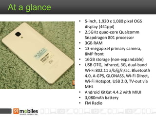 At a glance 
• 5-inch, 1,920 x 1,080 pixel OGS 
display (441ppi) 
• 2.5GHz quad-core Qualcomm 
Snapdragon 801 processor 
• 3GB RAM 
• 13-megapixel primary camera, 
8MP front 
• 16GB storage (non-expandable) 
• USB OTG, infrared, 3G, dual-band 
Wi-Fi 802.11 a/b/g/n/ac, Bluetooth 
4.0, A-GPS, GLONASS, Wi-Fi Direct, 
Wi-Fi Hotspot, USB 2.0, TV-out via 
MHL 
• Android KitKat 4.4.2 with MIUI 
• 3,080mAh battery 
• FM Radio 
 