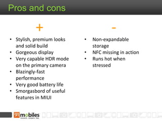 - 
• Non-expandable 
storage 
• NFC missing in action 
• Runs hot when 
stressed 
Pros and cons 
+ 
• Stylish, premium looks 
and solid build 
• Gorgeous display 
• Very capable HDR mode 
on the primary camera 
• Blazingly-fast 
performance 
• Very good battery life 
• Smorgasbord of useful 
features in MIUI 
 