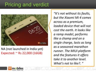 Pricing and verdict 
NA (not launched in India yet) 
Expected: ~ Rs 22,000 (16GB) 
“It’s not without its faults, 
but the Xiaomi Mi 4 comes 
across as a premium, 
loaded device that will not 
cost the earth. It looks like 
a ramp model, performs 
like a champ and on a 
single charge, lasts as long 
as a seasoned marathon 
runner. The MIUI platform 
and the features it offers 
take it to another level. 
What’s not to like?. ” 

