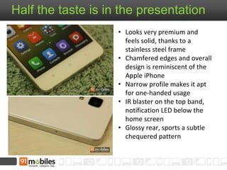 Half the taste is in the presentation 
• Looks very premium and 
feels solid, thanks to a 
stainless steel frame 
• Chamfered edges and overall 
design is reminiscent of the 
Apple iPhone 
• Narrow profile makes it apt 
for one-handed usage 
• IR blaster on the top band, 
notification LED below the 
home screen 
• Glossy rear, sports a subtle 
chequered pattern 
 