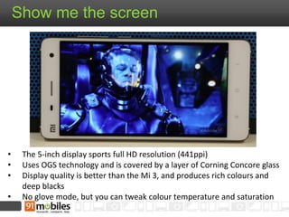 Show me the screen 
• The 5-inch display sports full HD resolution (441ppi) 
• Uses OGS technology and is covered by a layer of Corning Concore glass 
• Display quality is better than the Mi 3, and produces rich colours and 
deep blacks 
• No glove mode, but you can tweak colour temperature and saturation 
 