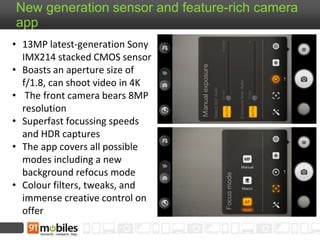 New generation sensor and feature-rich camera 
app 
• 13MP latest-generation Sony 
IMX214 stacked CMOS sensor 
• Boasts an aperture size of 
f/1.8, can shoot video in 4K 
• The front camera bears 8MP 
resolution 
• Superfast focussing speeds 
and HDR captures 
• The app covers all possible 
modes including a new 
background refocus mode 
• Colour filters, tweaks, and 
immense creative control on 
offer 
 