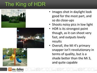 The King of HDR 
• Images shot in daylight look 
good for the most part, and 
so do close-ups 
• Shoots noisy pics in low light 
• HDR is its strongest point 
though, as it can shoot very 
fast, and outputs lovely 
results 
• Overall, the Mi 4’s primary 
snapper isn’t revolutionary in 
terms of quality, but is a 
shade better than the Mi 3, 
and quite capable 
 