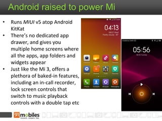Android raised to power Mi 
• Runs MIUI v5 atop Android 
KitKat 
• There’s no dedicated app 
drawer, and gives you 
multiple home screens where 
all the apps, app folders and 
widgets appear 
• Just like the Mi 3, offers a 
plethora of baked-in features, 
including an in-call recorder, 
lock screen controls that 
switch to music playback 
controls with a double tap etc 
 