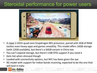 Steroidal performance for power users 
• A zippy 2.5GHz quad-core Snapdragon 801 processor, paired with 3GB of RAM 
tackles even heavy apps and games smoothly. This model offers 16GB storage 
(with 12GB available), but there’s a 64GB variant in China too 
• You can’t expand storage, but there’s USB OTG support if you need it 
• Gets hot when stressed though 
• Loaded with connectivity options, but NFC has been given the axe 
• 4G model with support for Indian bands incoming, expected to be the one that 
will land in India 
 