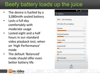 Beefy battery loads up the juice 
• The device is fuelled by a 
3,080mAh sealed battery 
• Lasts a full day 
comfortably with 
moderate usage 
• Lasted eight and a half 
hours in our standard 
video playback test, when 
on ‘High Performance’ 
mode 
• The default ‘Balanced’ 
mode should offer even 
better battery life 
 