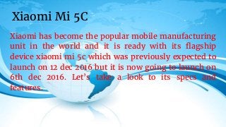 Xiaomi has become the popular mobile manufacturing
unit in the world and it is ready with its flagship
device xiaomi mi 5c which was previously expected to
launch on 12 dec 2016 but it is now going to launch on
6th dec 2016. Let’s take a look to its specs and
features.
Xiaomi Mi 5C
 