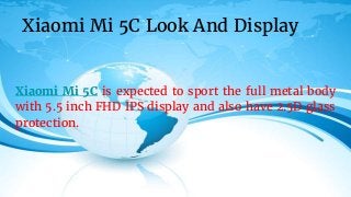 Xiaomi Mi 5C is expected to sport the full metal body
with 5.5 inch FHD IPS display and also have 2.5D glass
protection.
Xiaomi Mi 5C Look And Display
 