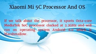 If we talk about the processor, it sports Octa-core
MediaTek SoC processor clocked at 2.2GHz and will
run on operating system Android 6.0 which is
Marshmallow.
Xiaomi Mi 5C Processor And OS
 