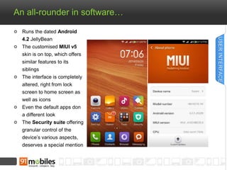 An all-rounder in software… 
Runs the dated Android 
4.2 JellyBean 
The customised MIUI v5 
skin is on top, which offers 
...