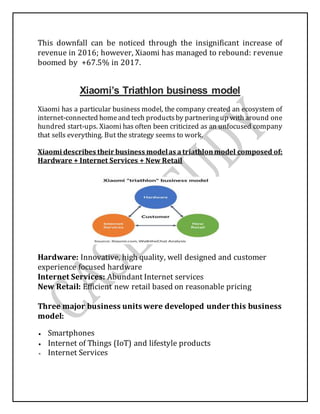 This downfall can be noticed through the insignificant increase of
revenue in 2016; however, Xiaomi has managed to rebound: revenue
boomed by +67.5% in 2017.
Xiaomi’s Triathlon business model
Xiaomi has a particular business model, the company created an ecosystem of
internet-connected homeand tech productsby partneringup with around one
hundred start-ups. Xiaomi has often been criticized as an unfocused company
that sells everything. But the strategy seems to work.
Xiaomi describes their business modelas atriathlonmodel composed of:
Hardware + Internet Services + New Retail
Hardware: Innovative, high quality, well designed and customer
experience focused hardware
Internet Services: Abundant Internet services
New Retail: Efficient new retail based on reasonable pricing
Three major business units were developed under this business
model:
 Smartphones
 Internet of Things (IoT) and lifestyle products
 Internet Services
 