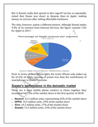 But is Xiaomi really that special in this regard? Lei Jun as repeatedly
stated that Xiamo was closer to Amazon than to Apple: making
money on services after selling affordable hardware.
The data, however, paints a different picture: although Xiaomi makes
9.4% of its revenue from Internet Services, the figure reached 13%
for Apple in 2017.
Even in terms of smartphone sales, the iconic iPhone only makes up
for 61.6% of Apple revenue: 6 points less than the contribution of
smartphones to Xiaomi’s income.
Xiaomi’s performance in the domestic market
There are 4 main mobile phone vendors in China, together they
accounted for 73% of the market share in the first quarter of 2018:
 Huawei: 21.2 million units, representing 24% of the market share
 OPPO: 16.5 million units, 19% of the market share
 Vivo: 14.2 million units, 17% of the market share
 Xiaomi: 13.2 million units, 13% of the market share
 