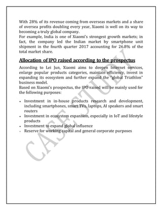 With 28% of its revenue coming from overseas markets and a share
of oversea profits doubling every year, Xiaomi is well on its way to
becoming a truly global company.
For example, India is one of Xiaomi’s strongest growth markets; in
fact, the company led the Indian market by smartphone unit
shipment in the fourth quarter 2017 accounting for 26.8% of the
total market share.
Allocation of IPO raised according to the prospectus
According to Lei Jun, Xiaomi aims to deepen Internet services,
enlarge popular products categories, maintain efficiency, invest in
expanding its ecosystem and further expand the “global Triathlon”
business model.
Based on Xiaomi’s prospectus, the IPO raised will be mainly used for
the following purposes:
 Investment in in-house products research and development,
including smartphones, smart TVs, laptops, AI speakers and smart
routers
 Investment in ecosystem expansion, especially in IoT and lifestyle
products
 Investment to expand global influence
 Reserve for working capital and general corporate purposes
 