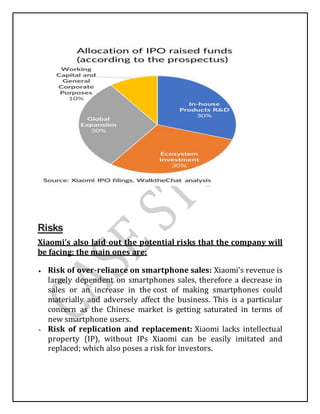Risks
Xiaomi’s also laid out the potential risks that the company will
be facing; the main ones are:
 Risk of over-reliance on smartphone sales: Xiaomi’s revenue is
largely dependent on smartphones sales, therefore a decrease in
sales or an increase in the cost of making smartphones could
materially and adversely affect the business. This is a particular
concern as the Chinese market is getting saturated in terms of
new smartphone users.
 Risk of replication and replacement: Xiaomi lacks intellectual
property (IP), without IPs Xiaomi can be easily imitated and
replaced; which also poses a risk for investors.
 