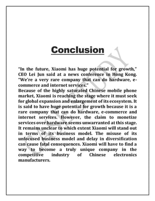 Conclusion
“In the future, Xiaomi has huge potential for growth,”
CEO Lei Jun said at a news conference in Hong Kong.
“We’re a very rare company that can do hardware, e-
commerce and internet services.”
Because of the highly saturated Chinese mobile phone
market, Xiaomi is reaching the stage where it must seek
for global expansion and enlargement of its ecosystem. It
is said to have huge potential for growth because it is a
rare company that can do hardware, e-commerce and
internet services. However, the claim to monetize
services over hardware seems unwarranted at this stage.
It remains unclear to which extent Xiaomi will stand out
in terms of its business model. The misuse of its
unfocused business model and delay in diversification
can cause fatal consequences. Xiaomi will have to find a
way to become a truly unique company in the
competitive industry of Chinese electronics
manufacturers.
 