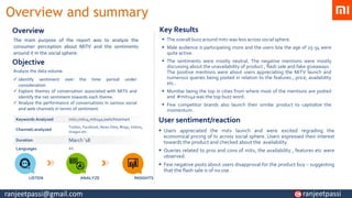 Overview and summary
The main purpose of the report was to analyze the
consumer perception about MiTV and the sentiments
around it in the social sphere.
Overview
Analyze the data volume.
✓ Identify sentiment over the time period under
consideration
✓ Explore themes of conversation associated with MiTV and
identify the net sentiment towards each theme.
✓ Analyze the performance of conversations in various social
and web channels in terms of sentiment.
Keywords Analyzed mitv,mitv4,mitv4a,switchtosmart
Channels analyzed
Twitter, Facebook, News Sites, Blogs, Videos,
Images etc..
Duration March ‘18
Languages All
LISTEN ANALYZE INSIGHTS
▪ The overall buzz around mitv was less across social sphere.
▪ Male audience is participating more and the users b/w the age of 25-34 were
quite active.
▪ The sentiments were mostly neutral. The negative mentions were mostly
discussing about the unavailability of product , flash sale and fake giveaways .
The positive mentions were about users appreciating the MiTV launch and
numerous queries being posted in relation to the features , price, availability
etc..
▪ Mumbai being the top in cities from where most of the mentions are posted
and #mitv4a was the top buzz word.
▪ Few competitor brands also launch their similar product to capitalize the
momentum .
Key Results
Objective
▪ Users appreciated the mitv launch and were excited regrading the
economical pricing of tv across social sphere. Users expressed their interest
towards the product and checked about the availability.
▪ Queries related to pros and cons of mitv, the availability , features etc were
observed.
▪ Few negative posts about users disapproval for the product buy – suggesting
that the flash sale is of no use .
User sentiment/reaction
ranjeetpassi@gmail.com ranjeetpassi
 