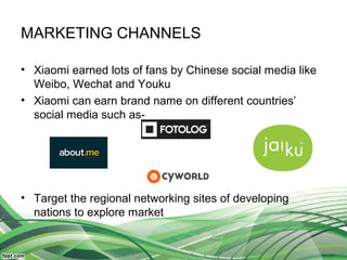MARKETING CHANNELS
• Xiaomi earned lots of fans by Chinese social media like
Weibo, Wechat and Youku
• Xiaomi can earn brand name on different countries’
social media such as-
• Target the regional networking sites of developing
nations to explore market
 