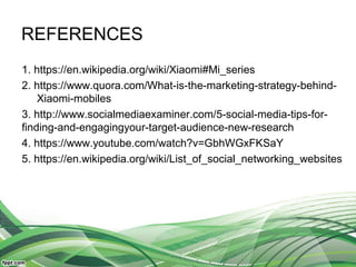 REFERENCES
1. https://en.wikipedia.org/wiki/Xiaomi#Mi_series
2. https://www.quora.com/What-is-the-marketing-strategy-behind-
Xiaomi-mobiles
3. http://www.socialmediaexaminer.com/5-social-media-tips-for-
finding-and-engagingyour-target-audience-new-research
4. https://www.youtube.com/watch?v=GbhWGxFKSaY
5. https://en.wikipedia.org/wiki/List_of_social_networking_websites
 