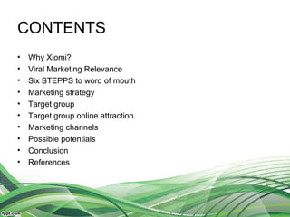 CONTENTS
• Why Xiomi?
• Viral Marketing Relevance
• Six STEPPS to word of mouth
• Marketing strategy
• Target group
• Target group online attraction
• Marketing channels
• Possible potentials
• Conclusion
• References
 