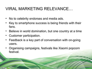 VIRAL MARKETING RELEVANCE…
• No to celebrity endorses and media ads.
• Key to smartphone success is being friends with their
fans.
• Believe in world domination, but one country at a time
• Customer participation.
• Feedback is a key part of conversation with on-going
users.
• Organising campaigns, festivals like Xiaomi popcorn
festival.
 