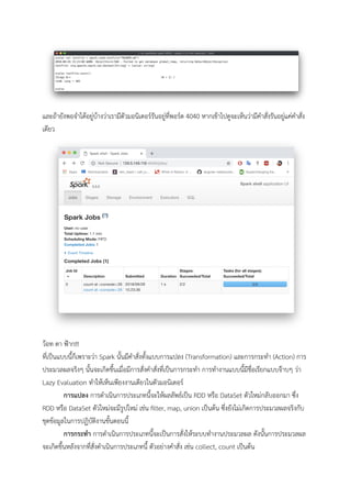  
และถายังพอจําไดอยูบางวาเรามีตัวมอนิเตอรรันอยูที่พอรต 4040 หากเขาไปดูจะเห็นวามีคําสั่งรันอยูแคคําสั่ง
เดียว 
 
วอท ดา ฟาก!!! 
ที่เปนแบบนี้ก็เพราะวา Spark นั้นมีคําสั่งทั้งแบบการแปลง (Transformation) และการกระทํา (Action) การ
ประมวลผลจริงๆ นั้นจะเกิดขึ้นเมื่อมีการสั่งคําสั่งที่เปนการกระทํา การทํางานแบบนี้มีชื่อเรียกแบบจาบๆ วา 
Lazy Evaluation ทําใหเห็นเพียงงานเดียวในตัวมอนิเตอร 
การแปลง การดําเนินการประเภทนี้จะใหผลลัพธเปน RDD หรือ DataSet ตัวใหมกลับออกมา ซึ่ง 
RDD หรือ DataSet ตัวใหมจะมีรูปใหม เชน ﬁlter, map, union เปนตน ซึ่งยังไมเกิดการประมวลผลจริงกับ
ชุดขอมูลในการปฏิบัติงานขั้นตอนนี้ 
การกระทํา การดําเนินการประเภทนี้จะเปนการสั่งใหระบบทํางานประมวลผล ดังนั้นการประมวลผล
จะเกิดขึ้นหลังจากที่สั่งดําเนินการประเภทนี้ ตัวอยางคําสั่ง เชน collect, count เปนตน 
 