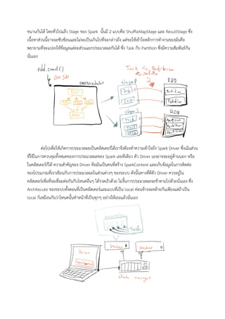 ขนานกันได โดยทั่วไปแลว Stage ของ Spark นั้นมี 2 แบบคือ ShufﬂeMapStage และ ResultStage ซึ่ง
เนื้อหาสวนนี้อาจจะซับซอนและไมจะเปนเกินไปที่จะกลาวถึง แตขอใหเขาใจหลักการทํางานของมันคือ
พยายามที่จะแปลงใหขอมูลแตละสวนแยกประมวลผลกันได ซึ่ง Task กับ Partition ซึ่งมีความสัมพันธกัน
นั่นเอง 
 
ตอไปเพื่อใหเกิดการประมวลผลเปนคลัสเตอรไดเราจึงตองทําความเขาใจถึง Spark Driver ซึ่งเแ็นสวน
ที่ใชในการควบคุมทั้งหมดของการประมวลผลของ Spark เลยทีเดียว ตัว Driver เองอาจจะอยูดานนอก หรือ
ในคลัสเตอรก็ได ความสําคัญของ Driver คือมันเปนคนที่สราง SparkContext และเก็บขอมูลในการติดตอ
ของโปรแกรมที่เราเขียนกับการประมวลผลในสวนตางๆ ของระบบ ดังนั้นทางที่ดีตัว Driver ควรอยูใน
คลัสเตอรเพื่อที่จะเชื่อมตอกันกับโหนดอื่นๆ ไดรวดเร็วดวย ไมงั้นการประมวลผลจะชาตามไปดวยนั่นเอง ซึ่ง 
Architecute ของระบบทั้งตอนที่เปนคลัสเตอรและแบบที่เปน local คอนขางจะคลายกันเพียงแตถาเปน 
local ก็เหมือนกันวาโหนดนั้นทําหนาที่เปนทุกๆ อยางใหเธอแลวนั่นเอง 
 
 