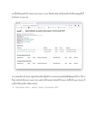 จากนั้นก็เปนลองเขาหนา WebUI ของ Spark Cluster ที่พอรต 8080 หนามันจะคลายกับที่เราเคยดูแตตัวนี้
จะเปนของ Cluster เลย 
 
จากภาพจะเห็นวามี Woker อยูสองตัวตามที่เราเพิ่มเขาไป เราลองประมวลผลโดยใชคลัสสเตอรกันบาง วิธีการ
ก็ไมยากคลายกับที่เราลอง Spark Shell แตคราวนี้กําหนดพารามิเตอรให Master มันชี้ไปที่ Spark Master ที่
เราตั้งคาไวนั่นเองวิธีการก็ไมยากขอรับ 
$ ./bin/spark-shell --master spark://ip-master:7077 
 
 