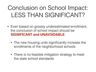 Conclusion on School Impact:
LESS THAN SIGNIFICANT?
• Even based on grossly underestimated enrollment,
the conclusion of school impact should be
SIGNIFICANT and UNAVOIDABLE
• The new housing units signiﬁcantly increase the
enrollments of the neighborhood schools
• There is no feasible mitigation strategy to meet
the state school standards
 