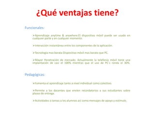 ¿Qué ventajas tiene?
Funcionales:
Aprendizaje anytime & anywhere:El dispositivo móvil puede ser usado en
cualquier parte y en cualquier momento.
Interacción instantánea entre los componentes de la aplicación.
Tecnologia mas barata:Dispositivo móvil mas barato que PC.
Mayor Penetración de mercado: Actualmente la telefonía móvil tiene una
implantación de casi el 100% mientras que el uso de PC´s ronda el 30%.

Pedagógicas:
Fomenta el aprendizaje tanto a nivel individual como colectivo.
Permite a los docentes que envíen recordatorios a sus estudiantes sobre
plazos de entrega.
Actividades o tareas a los alumnos así como mensajes de apoyo y estímulo.

 