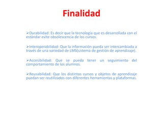 Finalidad
Durabilidad: Es decir que la tecnología que es desarrollada con el
estándar evite obsolescencia de los cursos.
Interoperabilidad: Que la información pueda ser intercambiada a
través de una variedad de LMS(sistema de gestión de aprendizaje).
Accesibilidad: Que se pueda tener un seguimiento del
comportamiento de los alumnos.
Reusabilidad: Que los distintos cursos y objetos de aprendizaje
puedan ser reutilizados con diferentes herramientas y plataformas.

 