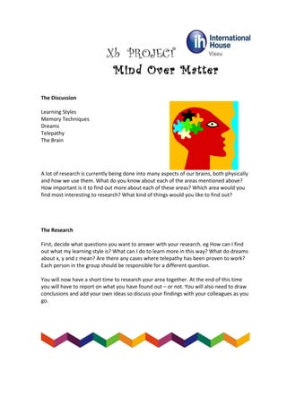 Xb PROJECT
Mind Over Matter
The Discussion
Learning Styles
Memory Techniques
Dreams
Telepathy
The Brain
A lot of research is currently being done into many aspects of our brains, both physically
and how we use them. What do you know about each of the areas mentioned above?
How important is it to find out more about each of these areas? Which area would you
find most interesting to research? What kind of things would you like to find out?
The Research
First, decide what questions you want to answer with your research. eg How can I find
out what my learning style is? What can I do to learn more in this way? What do dreams
about x, y and z mean? Are there any cases where telepathy has been proven to work?
Each person in the group should be responsible for a different question.
You will now have a short time to research your area together. At the end of this time
you will have to report on what you have found out – or not. You will also need to draw
conclusions and add your own ideas so discuss your findings with your colleagues as you
go.
 