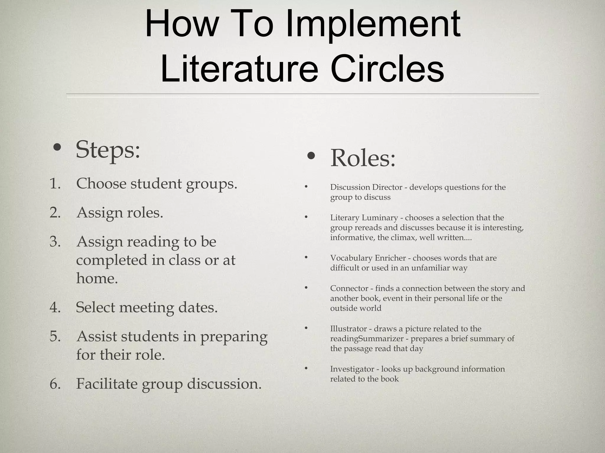 How To Implement
Literature Circles
• Steps:
1. Choose student groups.
2. Assign roles.
3. Assign reading to be
completed in class or at
home.
4. Select meeting dates.
5. Assist students in preparing
for their role.
6. Facilitate group discussion.
• Roles:
• Discussion Director - develops questions for the
group to discuss
• Literary Luminary - chooses a selection that the
group rereads and discusses because it is interesting,
informative, the climax, well written....
• Vocabulary Enricher - chooses words that are
difficult or used in an unfamiliar way
• Connector - finds a connection between the story and
another book, event in their personal life or the
outside world
• Illustrator - draws a picture related to the
readingSummarizer - prepares a brief summary of
the passage read that day
• Investigator - looks up background information
related to the book
 