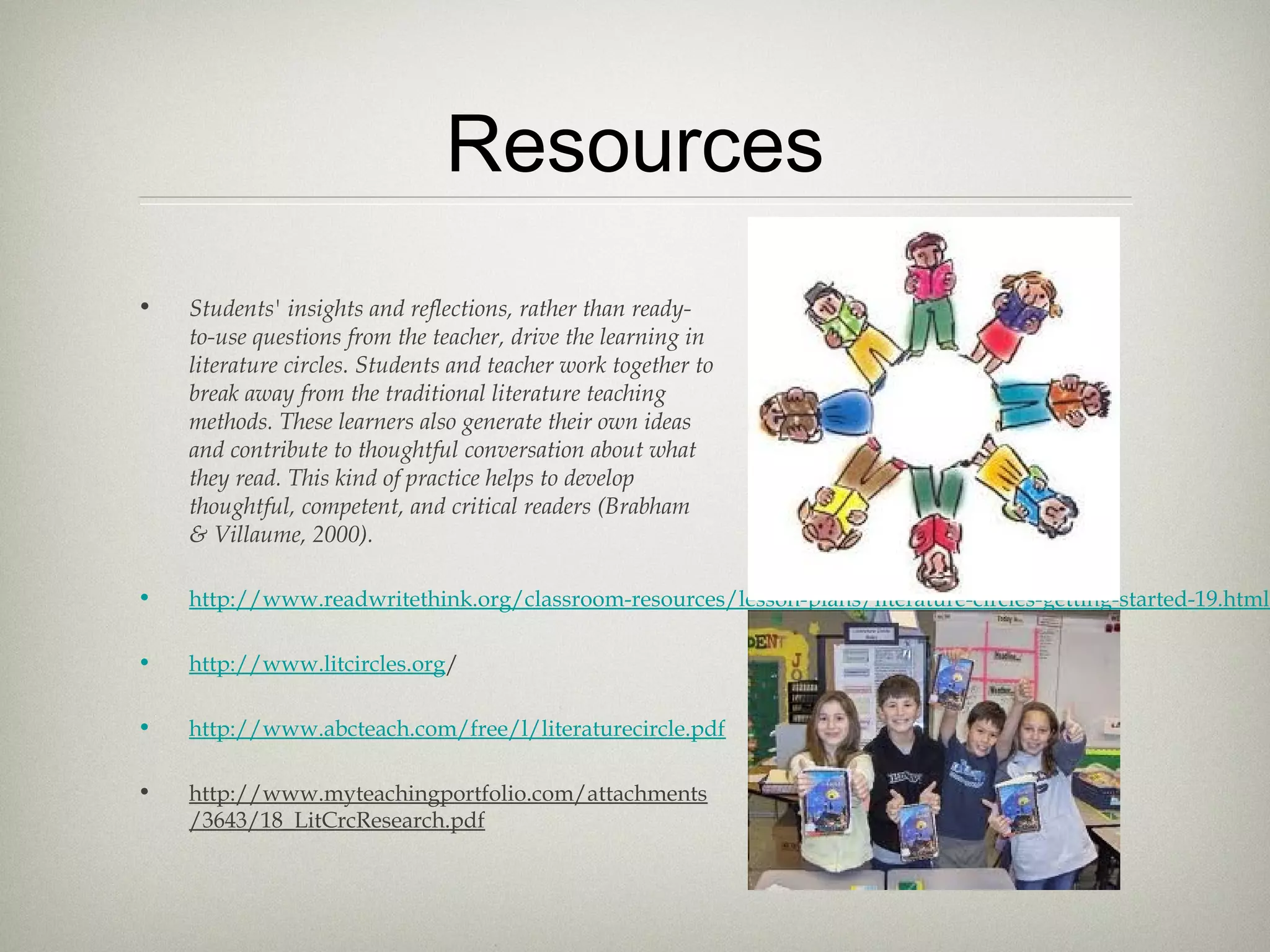 Resources
• Students' insights and reflections, rather than ready-
to-use questions from the teacher, drive the learning in
literature circles. Students and teacher work together to
break away from the traditional literature teaching
methods. These learners also generate their own ideas
and contribute to thoughtful conversation about what
they read. This kind of practice helps to develop
thoughtful, competent, and critical readers (Brabham
& Villaume, 2000).
• http://www.readwritethink.org/classroom-resources/lesson-plans/literature-circles-getting-started-19.html
• http://www.litcircles.org/
• http://www.abcteach.com/free/l/literaturecircle.pdf
• http://www.myteachingportfolio.com/attachments
/3643/18_LitCrcResearch.pdf
 