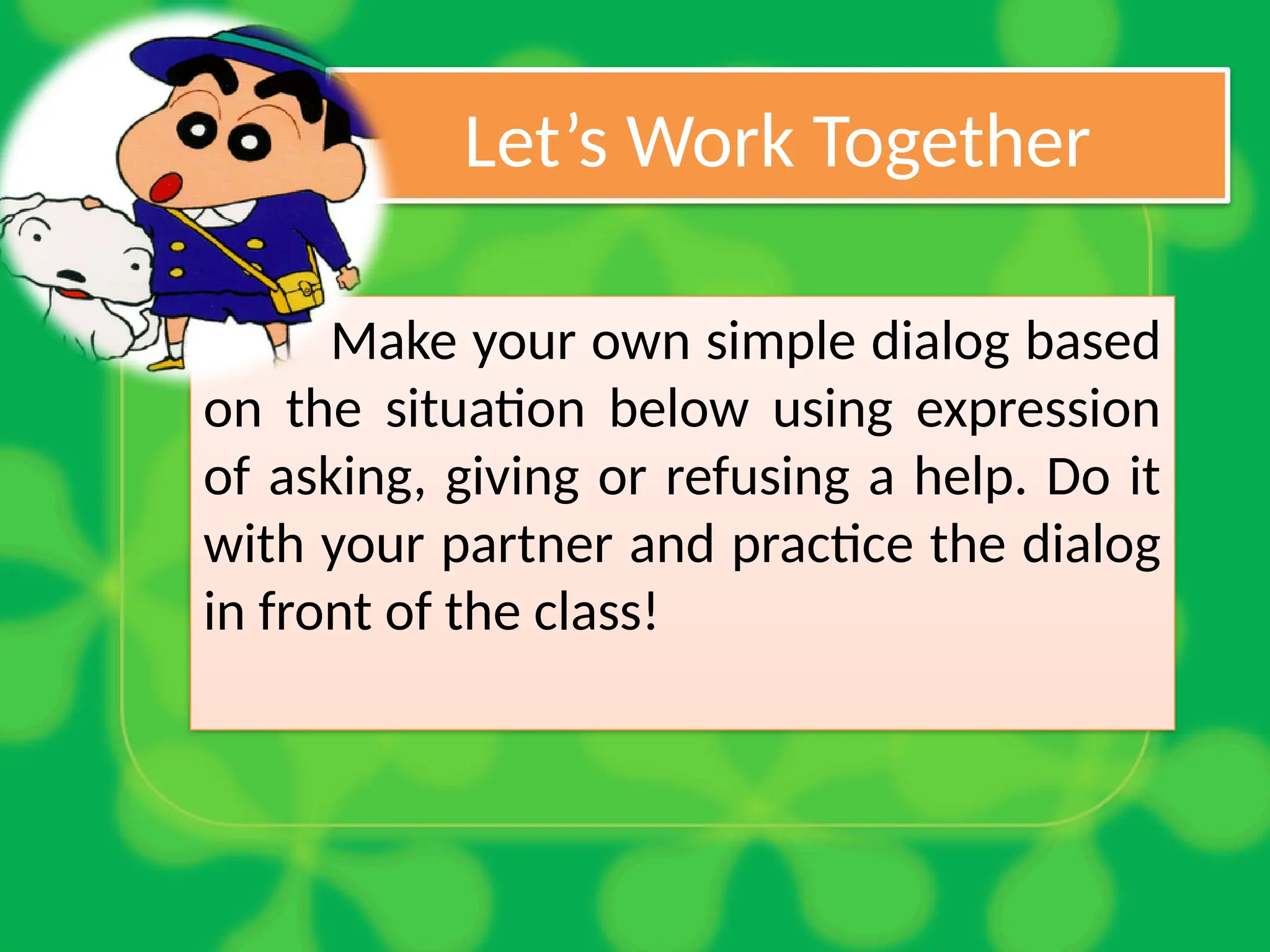 Let’s Work Together
Make your own simple dialog based
on the situation below using expression
of asking, giving or refusing a help. Do it
with your partner and practice the dialog
in front of the class!
 