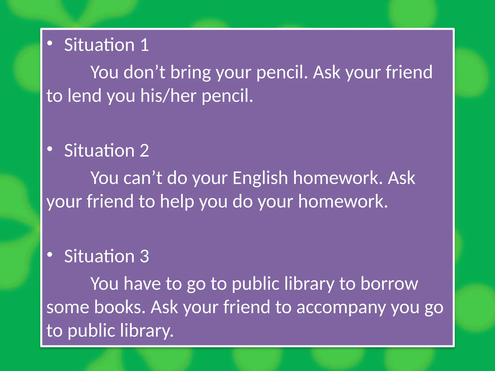 • Situation 1
You don’t bring your pencil. Ask your friend
to lend you his/her pencil.
• Situation 2
You can’t do your English homework. Ask
your friend to help you do your homework.
• Situation 3
You have to go to public library to borrow
some books. Ask your friend to accompany you go
to public library.
 