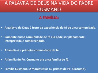 A PALAVRA DE DEUS NA VIDA DO PADRE
               CUSMANO
                           A FAMÍLIA:

• A palavra de Deus é fruto da experiência de fé de uma comunidade.

• Somente numa comunidade de fé ela pode ser plenamente
  interpretada e compreendida.

• A família é a primeira comunidade de fé.

• A família de Pe. Cusmano era uma família de fé.

• Família Cusmano: 2 monjas (tias ou primas de Pe. Giácomo).
 