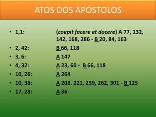 ATOS DOS APÓSTOLOS

• 1,1:            (coepit facere et docere) A 77, 132,
                  142, 168, 286 - B 20, 84, 163
•   2, 42:        B 66, 118
•   3, 6:         A 147
•   4, 32:        A 23, 60 - B 66, 118
•   10, 26:       A 264
•   10, 38:       A 208, 221, 239, 262, 301 - B 125
•   17, 28:       A 86
 