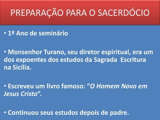 PREPARAÇÃO PARA O SACERDÓCIO

• 1º Ano de seminário

• Monsenhor Turano, seu diretor espiritual, era um
dos expoentes dos estudos da Sagrada Escritura
na Sicília.

• Escreveu um livro famoso: “O Homem Novo em
Jesus Cristo”.

• Continuou seus estudos depois de padre.
 