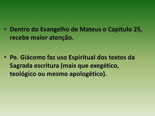 • Dentro do Evangelho de Mateus o Capítulo 25,
  recebe maior atenção.

• Pe. Giácomo faz uso Espiritual dos textos da
  Sagrada escritura (mais que exegético,
  teológico ou mesmo apologético).
 