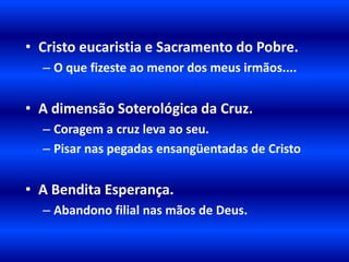 • Cristo eucaristia e Sacramento do Pobre.
  – O que fizeste ao menor dos meus irmãos....


• A dimensão Soterológica da Cruz.
  – Coragem a cruz leva ao seu.
  – Pisar nas pegadas ensangüentadas de Cristo


• A Bendita Esperança.
  – Abandono filial nas mãos de Deus.
 