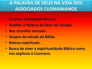 A PALAVRA DE DEUS NA VIDA DOS
       ASSOCIADOS CUSMANIANOS
•   Escuta e meditação Pessoal.
•   Acolher a Palavra de Deus na Liturgia.
•   Nas reuniões mensais.
•   Grupos de estudo da Bíblia.
•   Retiros espirituais.
•   Busca de viver a espiritualidade Bíblica como
    nos explicou o Cusmano.
 
