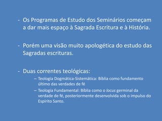 - Os Programas de Estudo dos Seminários começam
  a dar mais espaço à Sagrada Escritura e à História.

- Porém uma visão muito apologética do estudo das
  Sagradas escrituras.

- Duas correntes teológicas:
      – Teologia Dogmática-Sistemática: Bíblia como fundamento
        último das verdades de fé
      – Teologia Fundamental: Bíblia como o locus germinal da
        verdade de fé, posteriormente desenvolvida sob o impulso do
        Espírito Santo.
 