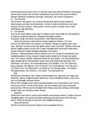 memandang bahwa tarian jenis ini menjadi salah satu bentuk ekspresi yang dapat
menentukan watak dan karakter masyarakat yang mencintai tarian tersebut.
Dengan demikian tergambar perangai, kelakukan dan cermin pribadinya.
a) Tari Primitif
Tari primitif merupakan tari yang berkembang di daerah yang menganut
kepercayaan animisme dan dinamisme. Tarian ini lebih menekankan tari yang
memuja roh para leluhur. Pada jaman ini jenis tarian ini sudah mulai tidak
kedengaran lagi gaungnya.
b) Tari Rakyat
Tari-tarian yang disebut pada bab ini adalah tarian yang hingá kini berkembang
di Daerah yang bersangkutan. Masalah pembagian apakah
termasuk fungsi dan peran yang dimiliki tidak diperhitungkan.
Aceh dan Sumatra Utara kental imbas pengaruh Melayu. Ciri dan
bentuk tari lebih dekat ke rumpun tari Melayu. Pengaruh agama Islam yang
kuat. Gerakan tarinya lincah dan gesit,namun tidak ekspresif. Pakaian menutup
semua anggota badan (aurat) dan iringan menggunakan alat musik sederhana
dengan tepukan tangan sebagai pelengkap instrument.
Misalnya : Daerah Sumatra Utara (Sumut) tari Tor-tor gerak merapatkan dan
mengembangkan ke dua telapak tangan sambil bergerak di tempat dan geser
kaki, Tari Cawan dengan membawa cewan di atas kepala. Tari Serampang Dua
belas dengan gerak berpasangan muda mudi yang sedang berdendang. Tari
Manduda, Tari Kain, Tari Andungandung, Tari Angguk, Tari Tari Mainang
Pulau Kampai, Tari Baluse, Tari Tononiha, Tari Terang Bulan, Tari Pisu Suri,
Tari Baina, Tari Tari Barampek, Tari Basiram Tari Bulang Jagar, Tari Buyut
Managan Sihala, Tari Cikecur, Tari Kapri, Tari Karambik dll.
Bali
Mempunyai sifat gerak dan iringan yang mengesankan. Gerakan tari tegas dan
ekspresif. Semua anggota badan digunakan untuk mengekspresikan makna dan
misi tari sehingga terkesan sakral.
Penari Pria menggunakan celana panjang sampai lutut yang dibalut kain warna
cerah atau kotak - kotak hitam putih, dan ikat kepala atau kuluk bersulam
benang emas. Penari wanita menggunakan kebaya panjang, berbalut selendang
sampai dada dan memakai hiasan kepala
Sulawesi
Didominasi oleh penari wanita yang memiliki perwatakan lembut. Iringan kontras
menggebu-gebu terutama instrument gendang yang dimainkan oleh seorang
penari. Pakaiannya baju kurung dan ikat pinggang keemasan.
Jawa dan Sunda
Teknik tari Jawa dan Sunda meliputi hal-hal sebagai berikut :
 