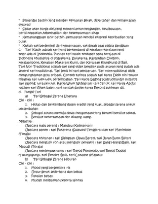 " Semangat bathin yang member kekuatan gerak, daya tahan dan kemantapan
ekspresi
" Sadar akan harga diri,yang memancarkan keagungan, kewibawaan,
berisi,kepastian,keberhasilan dan kesempurnaan sikap
" Kemanunggalan lahir bathin, pemusatan kendali ekspresi kepribadian yang
bulat
" Kukuh tak bergeming dari kemantapan, tak goyah atas segala gangguan
c) Tari Klasik adalah tari yang berkembang di kerajaan-kerajaan yang
telah ada di Indonesia. Puncak tari klasik terdapat pada kerajaan di
Indonesia khususnya di yogyakarta, Surakarta, Kasepuhan Cirebon,
kerajaanbone, Kerajaan Mataram Kuno, dan Kerajaan Klungkung di Bali.
Tari Non Tradisional adalah tari yang tidak berpijak pada aturan yang sudah ada
seperti tari tradisional. Tari jenis ini tari pembaruan. Tari nontradisional lebih
mengungkapkan gaya pribadi. Contoh tarinya adalah tari karya Didik nini towok
misalnya tari wek-wek, persembahan. Tari karya Bagong Kussudihardjo misalnya
tari yapong, wira pertiwi. Karya Wiwik Widyastuti tari cantik, tari karya Abdul
rochem tari Gitek balen, tari nandak ganjen karya Entong sukirman dll.
d. Fungsi Tari
a) Tari Sebagai Sarana Upacara
Ciri - ciri :
1. Hidup dan berkembang dalam tradisi yang kuat, sebagai sarana untuk
persembahan
2. Sebagai sarana memuja dewa (keagamaan) yang berarti bersifat sakral,
3. Bersifat kebersamaan dan diulang-ulang.
Misalnya :
Upacara maju perang : Mandau (Kalimantan)
Upacara panen : tari Pakarena (Sulawesi Tenggara) dan tari Manimbon
(Toraja)
Upacara khitanan : tari Sisingaan (Jawa Barat), tari Jaran Buto (Blitar)
Upacara mengusir roh atau mengusir penyakit : tari Sang Hyang (Bali), tari
Mabugi (Toraja)
Upacara menjemput tamu : tari Reyog Ponorogo, tari Reyog Dodog
(Tulungagung), tari Pendet (Bali), tari Cakalele (Maluku)
b) Tari Sebagai Sarana Hiburan
Ciri - ciri :
1. Mood yang bergembira ria
2. Unsur gerak sederhana dan bebas
3. Pakaian bebas
4. Mudah melibatkan peserta lainnya
 